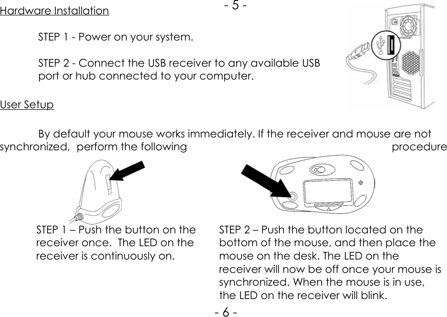 STEP 1 – Push the button on thereceiver once.  The LED on thereceiver is continuously on.Hardware InstallationSTEP 1 - Power on your system.STEP 2 - Connect the USB receiver to any available USBport or hub connected to your computer.User SetupBy default your mouse works immediately. If the receiver and mouse are notsynchronized, perform the following procedureSTEP 2 – Push the button located on thebottom of the mouse, and then place themouse on the desk. The LED on thereceiver will now be off once your mouse issynchronized. When the mouse is in use,the LED on the receiver will blink.- 5 -- 6 -