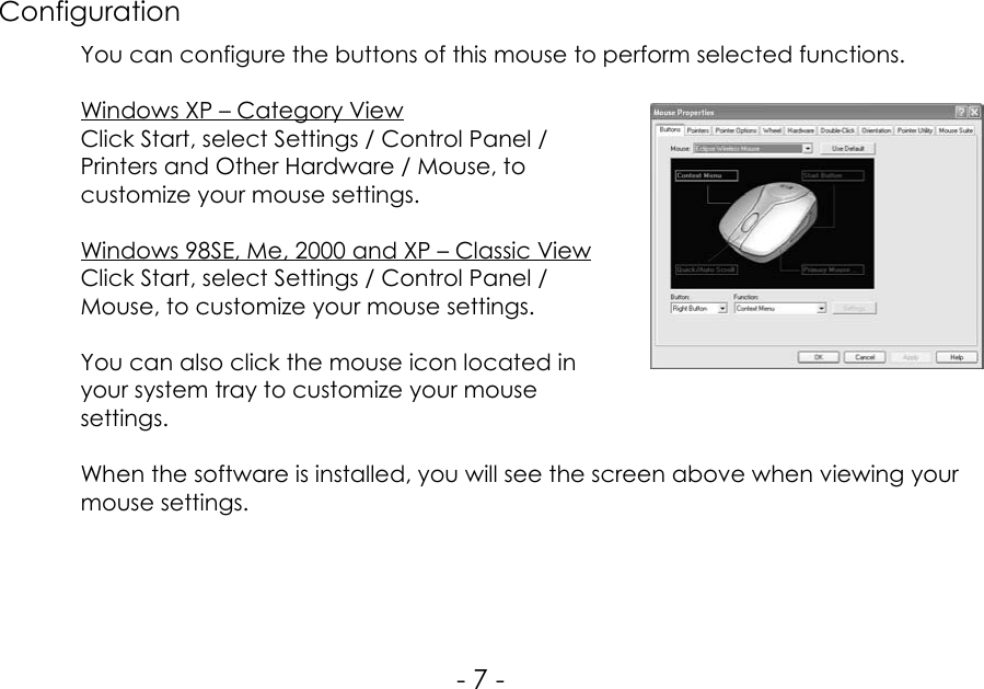 ConfigurationYou can configure the buttons of this mouse to perform selected functions.Windows XP – Category ViewClick Start, select Settings / Control Panel /Printers and Other Hardware / Mouse, tocustomize your mouse settings.Windows 98SE, Me, 2000 and XP – Classic ViewClick Start, select Settings / Control Panel /Mouse, to customize your mouse settings.You can also click the mouse icon located inyour system tray to customize your mousesettings.When the software is installed, you will see the screen above when viewing yourmouse settings.- 7 -