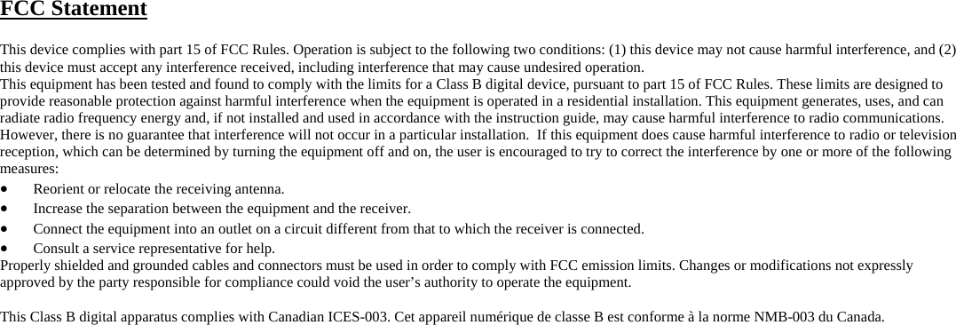 FCC Statement  This device complies with part 15 of FCC Rules. Operation is subject to the following two conditions: (1) this device may not cause harmful interference, and (2) this device must accept any interference received, including interference that may cause undesired operation. This equipment has been tested and found to comply with the limits for a Class B digital device, pursuant to part 15 of FCC Rules. These limits are designed to provide reasonable protection against harmful interference when the equipment is operated in a residential installation. This equipment generates, uses, and can radiate radio frequency energy and, if not installed and used in accordance with the instruction guide, may cause harmful interference to radio communications. However, there is no guarantee that interference will not occur in a particular installation.  If this equipment does cause harmful interference to radio or television reception, which can be determined by turning the equipment off and on, the user is encouraged to try to correct the interference by one or more of the following measures: •  Reorient or relocate the receiving antenna. •  Increase the separation between the equipment and the receiver. •  Connect the equipment into an outlet on a circuit different from that to which the receiver is connected. •  Consult a service representative for help. Properly shielded and grounded cables and connectors must be used in order to comply with FCC emission limits. Changes or modifications not expressly approved by the party responsible for compliance could void the user’s authority to operate the equipment.  This Class B digital apparatus complies with Canadian ICES-003. Cet appareil numérique de classe B est conforme à la norme NMB-003 du Canada.        