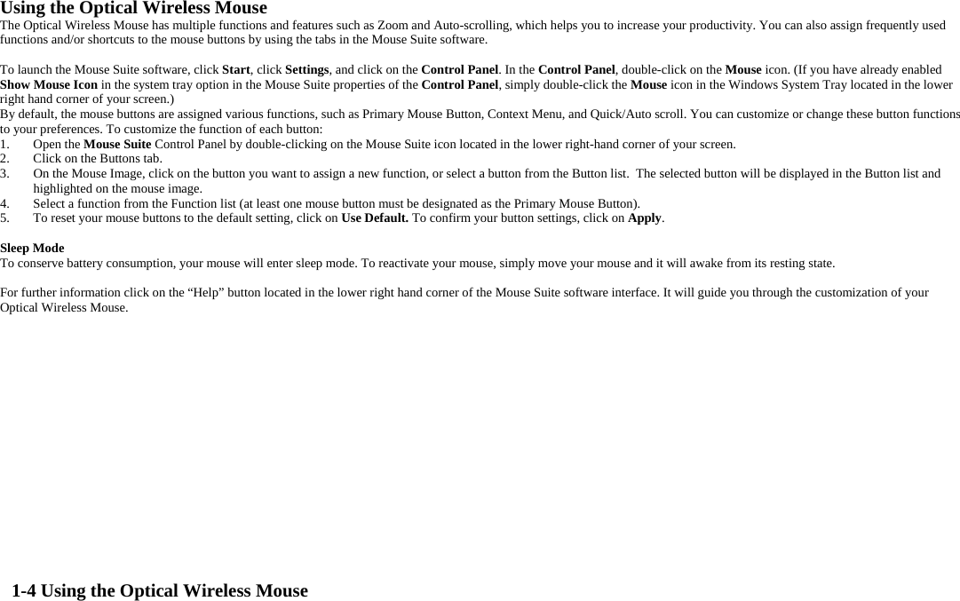 Using the Optical Wireless Mouse  The Optical Wireless Mouse has multiple functions and features such as Zoom and Auto-scrolling, which helps you to increase your productivity. You can also assign frequently used functions and/or shortcuts to the mouse buttons by using the tabs in the Mouse Suite software.  To launch the Mouse Suite software, click Start, click Settings, and click on the Control Panel. In the Control Panel, double-click on the Mouse icon. (If you have already enabled Show Mouse Icon in the system tray option in the Mouse Suite properties of the Control Panel, simply double-click the Mouse icon in the Windows System Tray located in the lower right hand corner of your screen.) By default, the mouse buttons are assigned various functions, such as Primary Mouse Button, Context Menu, and Quick/Auto scroll. You can customize or change these button functions to your preferences. To customize the function of each button:  1. Open the Mouse Suite Control Panel by double-clicking on the Mouse Suite icon located in the lower right-hand corner of your screen. 2.  Click on the Buttons tab. 3.  On the Mouse Image, click on the button you want to assign a new function, or select a button from the Button list.  The selected button will be displayed in the Button list and highlighted on the mouse image. 4.  Select a function from the Function list (at least one mouse button must be designated as the Primary Mouse Button). 5.  To reset your mouse buttons to the default setting, click on Use Default. To confirm your button settings, click on Apply.  Sleep Mode To conserve battery consumption, your mouse will enter sleep mode. To reactivate your mouse, simply move your mouse and it will awake from its resting state.  For further information click on the “Help” button located in the lower right hand corner of the Mouse Suite software interface. It will guide you through the customization of your Optical Wireless Mouse.                 1-4 Using the Optical Wireless Mouse 