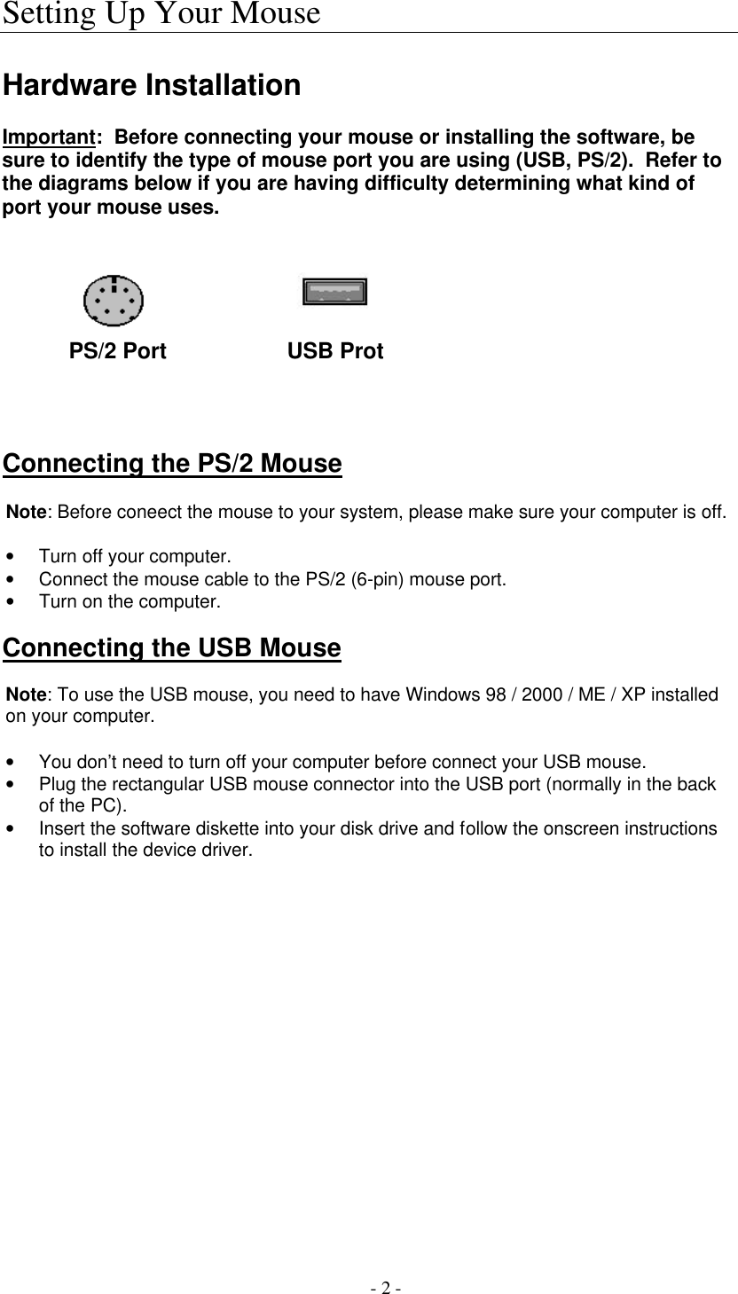   - 2 - Setting Up Your Mouse  Hardware Installation  Important:  Before connecting your mouse or installing the software, be sure to identify the type of mouse port you are using (USB, PS/2).  Refer to the diagrams below if you are having difficulty determining what kind of port your mouse uses.             PS/2 Port              USB Prot     Connecting the PS/2 Mouse  Note: Before coneect the mouse to your system, please make sure your computer is off.  • Turn off your computer. • Connect the mouse cable to the PS/2 (6-pin) mouse port. • Turn on the computer.   Connecting the USB Mouse  Note: To use the USB mouse, you need to have Windows 98 / 2000 / ME / XP installed on your computer.  • You don’t need to turn off your computer before connect your USB mouse. • Plug the rectangular USB mouse connector into the USB port (normally in the back of the PC). • Insert the software diskette into your disk drive and follow the onscreen instructions to install the device driver.  