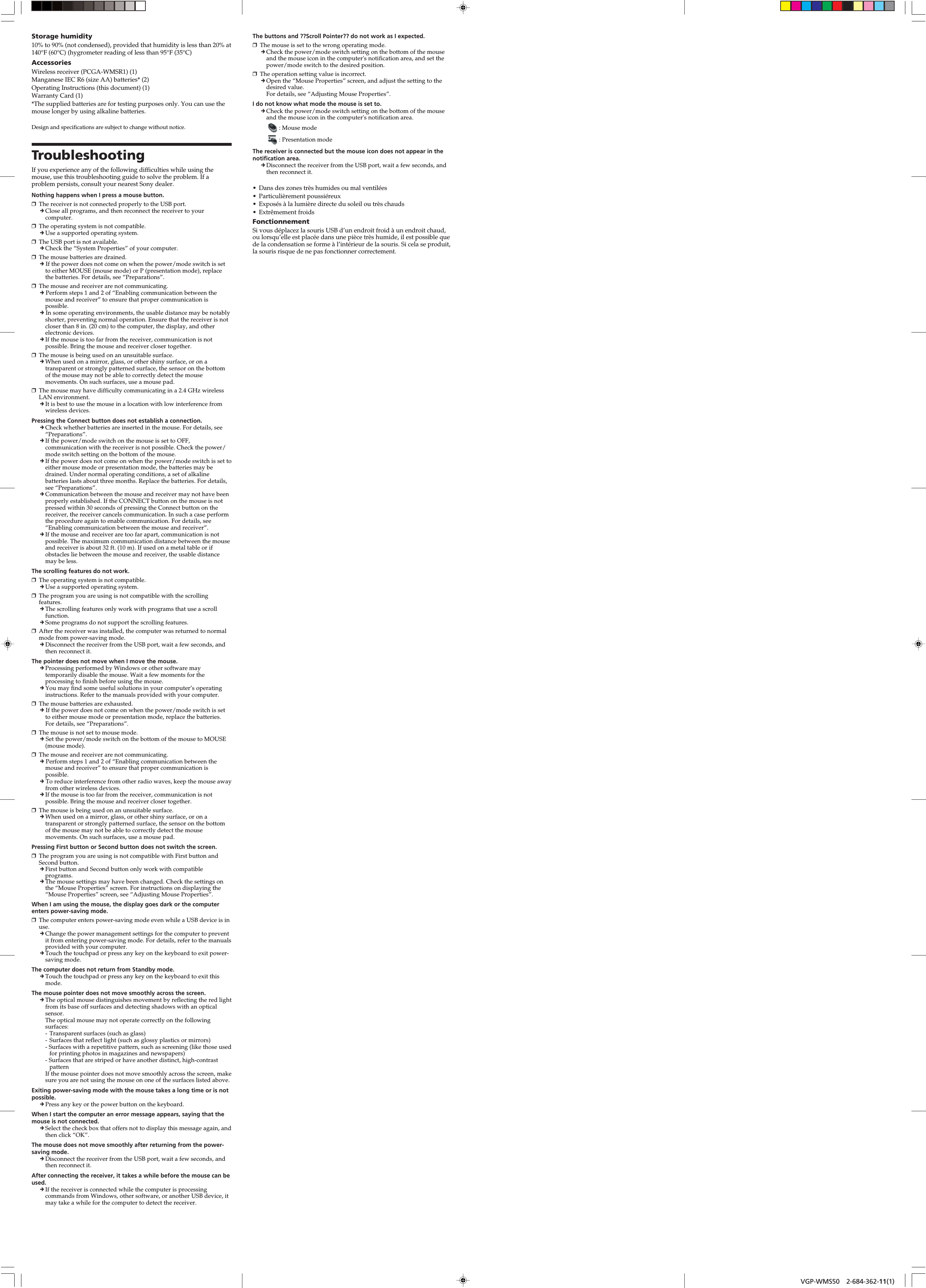 VGP-WMS50 2-684-362-11(1)VGP-WMS50 2-684-362-11(1)Storage humidity10% to 90% (not condensed), provided that humidity is less than 20% at140°F (60°C) (hygrometer reading of less than 95°F (35°C)AccessoriesWireless receiver (PCGA-WMSR1) (1)Manganese IEC R6 (size AA) batteries* (2)Operating Instructions (this document) (1)Warranty Card (1)*The supplied batteries are for testing purposes only. You can use themouse longer by using alkaline batteries.Design and specifications are subject to change without notice.TroubleshootingIf you experience any of the following difficulties while using themouse, use this troubleshooting guide to solve the problem. If aproblem persists, consult your nearest Sony dealer.Nothing happens when I press a mouse button.❒The receiver is not connected properly to the USB port.cClose all programs, and then reconnect the receiver to yourcomputer.❒The operating system is not compatible.cUse a supported operating system.❒The USB port is not available.cCheck the “System Properties” of your computer.❒The mouse batteries are drained.c If the power does not come on when the power/mode switch is setto either MOUSE (mouse mode) or P (presentation mode), replacethe batteries. For details, see “Preparations”.❒The mouse and receiver are not communicating.c Perform steps 1 and 2 of “Enabling communication between themouse and receiver” to ensure that proper communication ispossible.c In some operating environments, the usable distance may be notablyshorter, preventing normal operation. Ensure that the receiver is notcloser than 8 in. (20 cm) to the computer, the display, and otherelectronic devices.cIf the mouse is too far from the receiver, communication is notpossible. Bring the mouse and receiver closer together.❒The mouse is being used on an unsuitable surface.cWhen used on a mirror, glass, or other shiny surface, or on atransparent or strongly patterned surface, the sensor on the bottomof the mouse may not be able to correctly detect the mousemovements. On such surfaces, use a mouse pad.❒The mouse may have difficulty communicating in a 2.4 GHz wirelessLAN environment.cIt is best to use the mouse in a location with low interference fromwireless devices.Pressing the Connect button does not establish a connection.cCheck whether batteries are inserted in the mouse. For details, see“Preparations”.cIf the power/mode switch on the mouse is set to OFF,communication with the receiver is not possible. Check the power/mode switch setting on the bottom of the mouse.cIf the power does not come on when the power/mode switch is set toeither mouse mode or presentation mode, the batteries may bedrained. Under normal operating conditions, a set of alkalinebatteries lasts about three months. Replace the batteries. For details,see “Preparations”.cCommunication between the mouse and receiver may not have beenproperly established. If the CONNECT button on the mouse is notpressed within 30 seconds of pressing the Connect button on thereceiver, the receiver cancels communication. In such a case performthe procedure again to enable communication. For details, see“Enabling communication between the mouse and receiver”.cIf the mouse and receiver are too far apart, communication is notpossible. The maximum communication distance between the mouseand receiver is about 32 ft. (10 m). If used on a metal table or ifobstacles lie between the mouse and receiver, the usable distancemay be less.The scrolling features do not work.❒The operating system is not compatible.cUse a supported operating system.❒The program you are using is not compatible with the scrollingfeatures.cThe scrolling features only work with programs that use a scrollfunction.cSome programs do not support the scrolling features.❒After the receiver was installed, the computer was returned to normalmode from power-saving mode.cDisconnect the receiver from the USB port, wait a few seconds, andthen reconnect it.The pointer does not move when I move the mouse.cProcessing performed by Windows or other software maytemporarily disable the mouse. Wait a few moments for theprocessing to finish before using the mouse.cYou may find some useful solutions in your computer’s operatinginstructions. Refer to the manuals provided with your computer.❒The mouse batteries are exhausted.c If the power does not come on when the power/mode switch is setto either mouse mode or presentation mode, replace the batteries.For details, see “Preparations”.❒The mouse is not set to mouse mode.c Set the power/mode switch on the bottom of the mouse to MOUSE(mouse mode).❒The mouse and receiver are not communicating.c Perform steps 1 and 2 of “Enabling communication between themouse and receiver” to ensure that proper communication ispossible.c To reduce interference from other radio waves, keep the mouse awayfrom other wireless devices.cIf the mouse is too far from the receiver, communication is notpossible. Bring the mouse and receiver closer together.❒The mouse is being used on an unsuitable surface.cWhen used on a mirror, glass, or other shiny surface, or on atransparent or strongly patterned surface, the sensor on the bottomof the mouse may not be able to correctly detect the mousemovements. On such surfaces, use a mouse pad.Pressing First button or Second button does not switch the screen.❒The program you are using is not compatible with First button andSecond button.cFirst button and Second button only work with compatibleprograms.cThe mouse settings may have been changed. Check the settings onthe “Mouse Properties” screen. For instructions on displaying the“Mouse Properties” screen, see “Adjusting Mouse Properties”.When I am using the mouse, the display goes dark or the computerenters power-saving mode.❒The computer enters power-saving mode even while a USB device is inuse.cChange the power management settings for the computer to preventit from entering power-saving mode. For details, refer to the manualsprovided with your computer.cTouch the touchpad or press any key on the keyboard to exit power-saving mode.The computer does not return from Standby mode.cTouch the touchpad or press any key on the keyboard to exit thismode.The mouse pointer does not move smoothly across the screen.cThe optical mouse distinguishes movement by reflecting the red lightfrom its base off surfaces and detecting shadows with an opticalsensor.The optical mouse may not operate correctly on the followingsurfaces:-Transparent surfaces (such as glass)-Surfaces that reflect light (such as glossy plastics or mirrors)- Surfaces with a repetitive pattern, such as screening (like those usedfor printing photos in magazines and newspapers)- Surfaces that are striped or have another distinct, high-contrastpatternIf the mouse pointer does not move smoothly across the screen, makesure you are not using the mouse on one of the surfaces listed above.Exiting power-saving mode with the mouse takes a long time or is notpossible.cPress any key or the power button on the keyboard.When I start the computer an error message appears, saying that themouse is not connected.cSelect the check box that offers not to display this message again, andthen click “OK”.The mouse does not move smoothly after returning from the power-saving mode.cDisconnect the receiver from the USB port, wait a few seconds, andthen reconnect it.After connecting the receiver, it takes a while before the mouse can beused.cIf the receiver is connected while the computer is processingcommands from Windows, other software, or another USB device, itmay take a while for the computer to detect the receiver.The buttons and ??Scroll Pointer?? do not work as I expected.❒The mouse is set to the wrong operating mode.cCheck the power/mode switch setting on the bottom of the mouseand the mouse icon in the computer&apos;s notification area, and set thepower/mode switch to the desired position.❒The operation setting value is incorrect.cOpen the “Mouse Properties” screen, and adjust the setting to thedesired value.For details, see “Adjusting Mouse Properties”.I do not know what mode the mouse is set to.cCheck the power/mode switch setting on the bottom of the mouseand the mouse icon in the computer&apos;s notification area.: Mouse mode: Presentation modeThe receiver is connected but the mouse icon does not appear in thenotification area.cDisconnect the receiver from the USB port, wait a few seconds, andthen reconnect it.•Dans des zones très humides ou mal ventilées•Particulièrement poussiéreux•Exposés à la lumière directe du soleil ou très chauds•Extrêmement froidsFonctionnementSi vous déplacez la souris USB d’un endroit froid à un endroit chaud,ou lorsqu’elle est placée dans une pièce très humide, il est possible quede la condensation se forme à l’intérieur de la souris. Si cela se produit,la souris risque de ne pas fonctionner correctement.