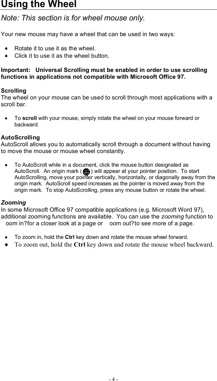 UsingtheWheelNote:Thissectionis forwheelmouseonly.Yournewmousemayhavea wheel thatcanbeusedin twoways:Rotateit touseitasthe wheel.Clickit touseitas thewheelbutton.Important:   UniversalScrollingmustbeenabled inordertousescrollingfunctionsinapplicationsnotcompatiblewithMicrosoftOffice97.ScrollingThe wheelonyourmousecanbeused toscroll throughmostapplications withascrollbar.To scroll withyourmouse,simplyrotatethewheelonyourmouseforwardorbackward.AutoScrollingAutoScrollallowsyou toautomaticallyscroll throughadocument withouthavingtomove themouseormouse wheelconstantly.ToAutoScrollwhileinadocument,click themousebuttondesignatedasAutoScroll.Anoriginmark( )willappearatyourpointerposition.TostartAutoScrolling,moveyourpointervertically,horizontally,ordiagonallyaway from theoriginmark.AutoScrollspeedincreasesas thepointerismovedawayfromtheoriginmark.  TostopAutoScrolling,pressanymousebuttonorrotate thewheel.ZoomingInsomeMicrosoftOffice97compatibleapplications(e.g.MicrosoftWord97),additionalzoomingfunctionsareavailable.Youcanuse the zooming function tooomin?foracloserlookatapageor oomout?toseemoreofapage.Tozoomin,hold the Ctrl keydownandrotate themousewheel forward.Tozoomout,holdthe Ctrl keydownandrotatethemousewheelbackward.-4-