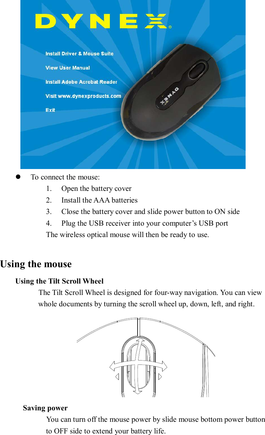  l To connect the mouse: 1. Open the battery cover 2. Install the AAA batteries 3. Close the battery cover and slide power button to ON side 4. Plug the USB receiver into your computer’s USB port The wireless optical mouse will then be ready to use.  Using the mouse     Using the Tilt Scroll Wheel           The Tilt Scroll Wheel is designed for four-way navigation. You can view whole documents by turning the scroll wheel up, down, left, and right.  Saving power       You can turn off the mouse power by slide mouse bottom power button  to OFF side to extend your battery life. 
