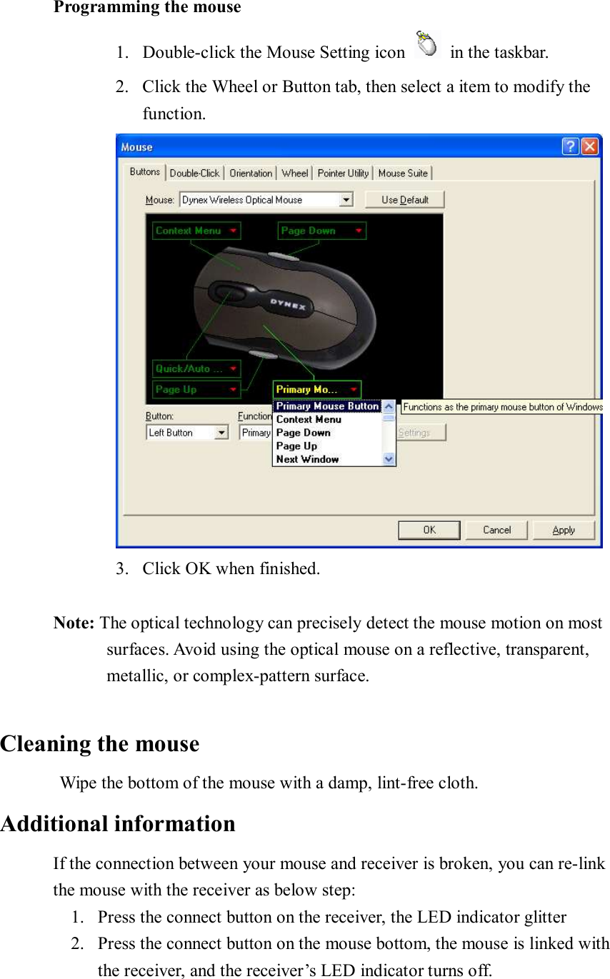        Programming the mouse 1. Double-click the Mouse Setting icon   in the taskbar. 2. Click the Wheel or Button tab, then select a item to modify the function.  3. Click OK when finished.        Note: The optical technology can precisely detect the mouse motion on most surfaces. Avoid using the optical mouse on a reflective, transparent,  metallic, or complex-pattern surface.  Cleaning the mouse      Wipe the bottom of the mouse with a damp, lint-free cloth. Additional information If the connection between your mouse and receiver is broken, you can re-link the mouse with the receiver as below step: 1. Press the connect button on the receiver, the LED indicator glitter 2. Press the connect button on the mouse bottom, the mouse is linked with the receiver, and the receiver’s LED indicator turns off. 
