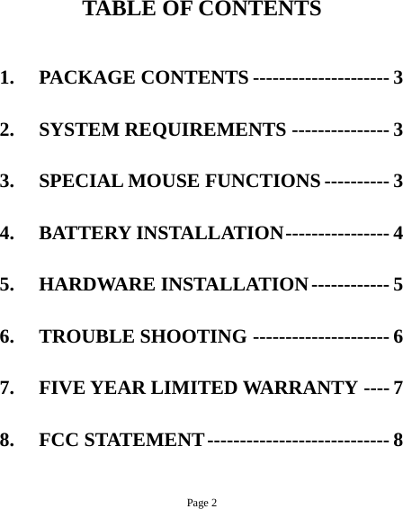 Page 2  TABLE OF CONTENTS  1. PACKAGE CONTENTS --------------------- 3 2. SYSTEM REQUIREMENTS --------------- 3 3. SPECIAL MOUSE FUNCTIONS ---------- 3 4. BATTERY INSTALLATION---------------- 4 5. HARDWARE INSTALLATION------------ 5 6. TROUBLE SHOOTING --------------------- 6 7. FIVE YEAR LIMITED WARRANTY ---- 7 8. FCC STATEMENT---------------------------- 8 