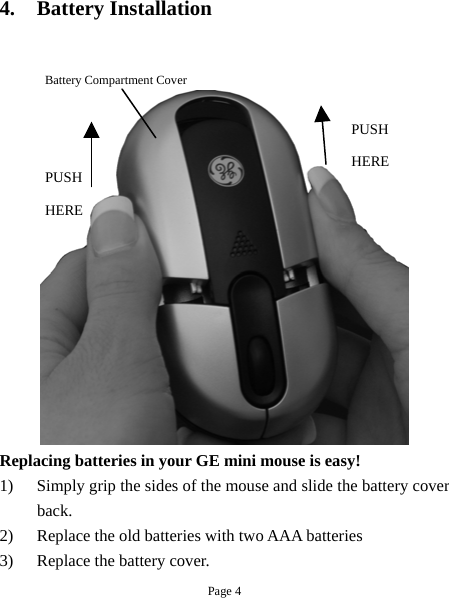 4. Battery Installation    Battery Compartment Cover  PUSH HERE PUSH HERE Replacing batteries in your GE mini mouse is easy!   1)  Simply grip the sides of the mouse and slide the battery cover back. 2)  Replace the old batteries with two AAA batteries 3)  Replace the battery cover.   Page 4 