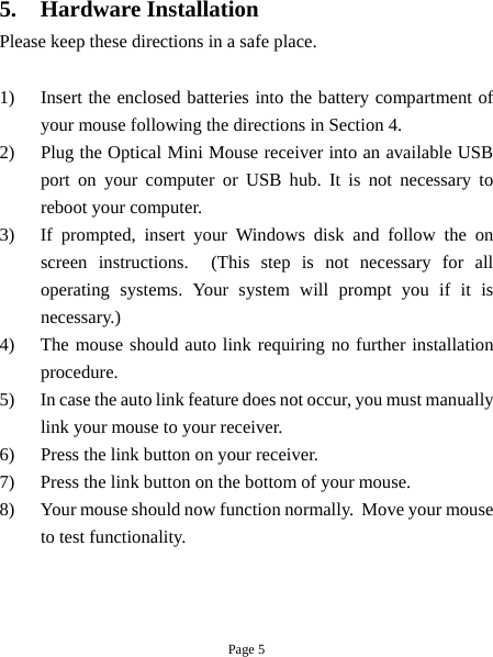 Page 5 5. Hardware Installation Please keep these directions in a safe place.   1)  Insert the enclosed batteries into the battery compartment of your mouse following the directions in Section 4. 2)  Plug the Optical Mini Mouse receiver into an available USB port on your computer or USB hub. It is not necessary to reboot your computer. 3)  If prompted, insert your Windows disk and follow the on screen instructions.  (This step is not necessary for all operating systems. Your system will prompt you if it is necessary.) 4)  The mouse should auto link requiring no further installation procedure. 5)  In case the auto link feature does not occur, you must manually link your mouse to your receiver. 6)  Press the link button on your receiver. 7)  Press the link button on the bottom of your mouse. 8)  Your mouse should now function normally.  Move your mouse to test functionality.  