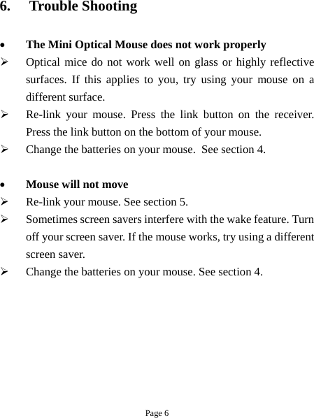 Page 6 6.  Trouble Shooting  •  The Mini Optical Mouse does not work properly   Optical mice do not work well on glass or highly reflective surfaces. If this applies to you, try using your mouse on a different surface.   Re-link your mouse. Press the link button on the receiver. Press the link button on the bottom of your mouse.   Change the batteries on your mouse.  See section 4.  •  Mouse will not move   Re-link your mouse. See section 5.   Sometimes screen savers interfere with the wake feature. Turn off your screen saver. If the mouse works, try using a different screen saver.   Change the batteries on your mouse. See section 4. 