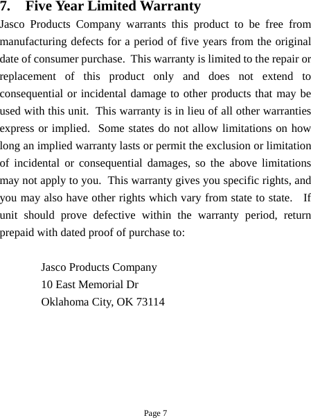 Page 7 7. Five Year Limited Warranty Jasco Products Company warrants this product to be free from manufacturing defects for a period of five years from the original date of consumer purchase.  This warranty is limited to the repair or replacement of this product only and does not extend to consequential or incidental damage to other products that may be used with this unit.  This warranty is in lieu of all other warranties express or implied.  Some states do not allow limitations on how long an implied warranty lasts or permit the exclusion or limitation of incidental or consequential damages, so the above limitations may not apply to you.  This warranty gives you specific rights, and you may also have other rights which vary from state to state.   If unit should prove defective within the warranty period, return prepaid with dated proof of purchase to:   Jasco Products Company 10 East Memorial Dr Oklahoma City, OK 73114 