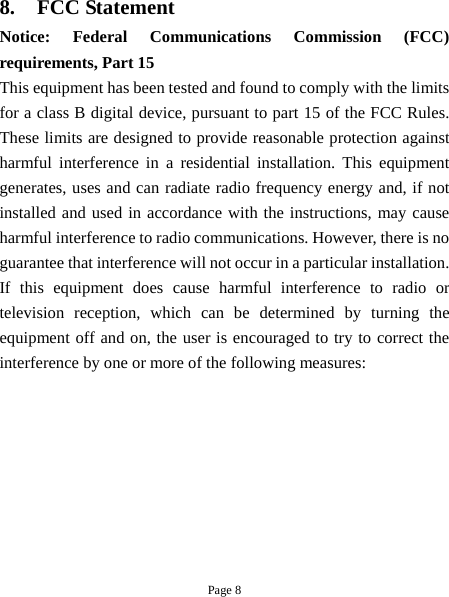 Page 8 8. FCC Statement Notice: Federal Communications Commission (FCC) requirements, Part 15 This equipment has been tested and found to comply with the limits for a class B digital device, pursuant to part 15 of the FCC Rules. These limits are designed to provide reasonable protection against harmful interference in a residential installation. This equipment generates, uses and can radiate radio frequency energy and, if not installed and used in accordance with the instructions, may cause harmful interference to radio communications. However, there is no guarantee that interference will not occur in a particular installation. If this equipment does cause harmful interference to radio or television reception, which can be determined by turning the equipment off and on, the user is encouraged to try to correct the interference by one or more of the following measures: 