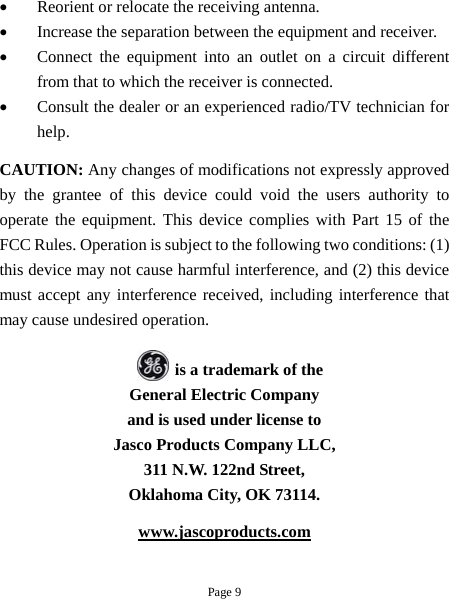 •  Reorient or relocate the receiving antenna. •  Increase the separation between the equipment and receiver. •  Connect the equipment into an outlet on a circuit different from that to which the receiver is connected. •  Consult the dealer or an experienced radio/TV technician for help. CAUTION: Any changes of modifications not expressly approved by the grantee of this device could void the users authority to operate the equipment. This device complies with Part 15 of the FCC Rules. Operation is subject to the following two conditions: (1) this device may not cause harmful interference, and (2) this device must accept any interference received, including interference that may cause undesired operation.              is a trademark of the General Electric Company and is used under license to Jasco Products Company LLC, 311 N.W. 122nd Street, Oklahoma City, OK 73114. www.jascoproducts.com  Page 9 