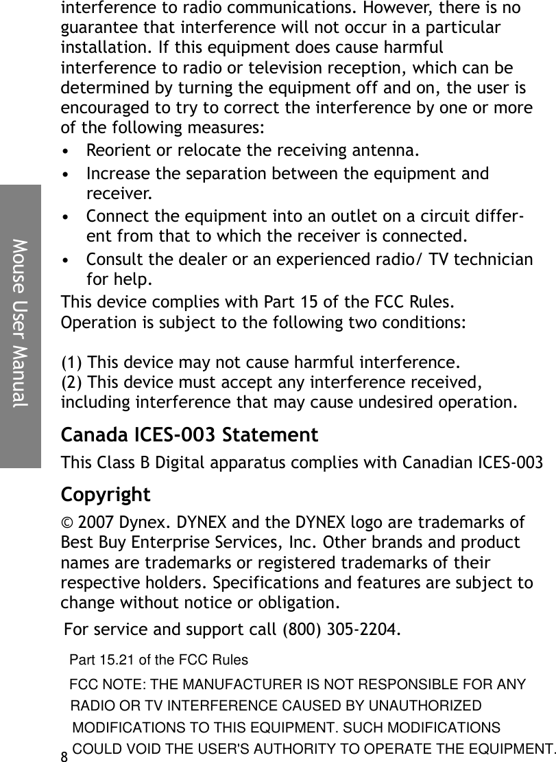 Mouse User Manual8interference to radio communications. However, there is no guarantee that interference will not occur in a particular installation. If this equipment does cause harmful interference to radio or television reception, which can be determined by turning the equipment off and on, the user is encouraged to try to correct the interference by one or more of the following measures:• Reorient or relocate the receiving antenna.• Increase the separation between the equipment and receiver.• Connect the equipment into an outlet on a circuit differ-ent from that to which the receiver is connected.• Consult the dealer or an experienced radio/ TV technician for help.This device complies with Part 15 of the FCC Rules. Operation is subject to the following two conditions:(1) This device may not cause harmful interference.(2) This device must accept any interference received, including interference that may cause undesired operation.Canada ICES-003 StatementThis Class B Digital apparatus complies with Canadian ICES-003Copyright© 2007 Dynex. DYNEX and the DYNEX logo are trademarks of Best Buy Enterprise Services, Inc. Other brands and product names are trademarks or registered trademarks of their respective holders. Specifications and features are subject to change without notice or obligation.For service and support call (800) 305-2204.Part 15.21 of the FCC Rules FCC NOTE: THE MANUFACTURER IS NOT RESPONSIBLE FOR ANYRADIO OR TV INTERFERENCE CAUSED BY UNAUTHORIZEDMODIFICATIONS TO THIS EQUIPMENT. SUCH MODIFICATIONSCOULD VOID THE USER&apos;S AUTHORITY TO OPERATE THE EQUIPMENT.