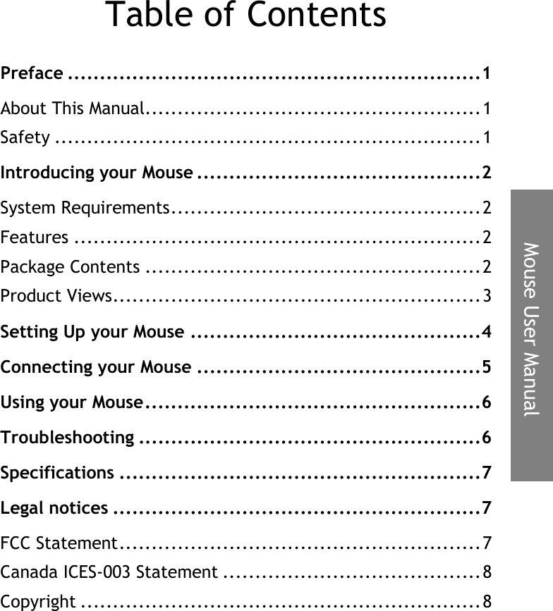 Mouse User ManualTable of ContentsPreface ................................................................1About This Manual....................................................1Safety ..................................................................1Introducing your Mouse ............................................2System Requirements................................................2Features ...............................................................2Package Contents ....................................................2Product Views.........................................................3Setting Up your Mouse .............................................4Connecting your Mouse ............................................5Using your Mouse....................................................6Troubleshooting .....................................................6Specifications ........................................................7Legal notices .........................................................7FCC Statement........................................................7Canada ICES-003 Statement ........................................8Copyright ..............................................................8