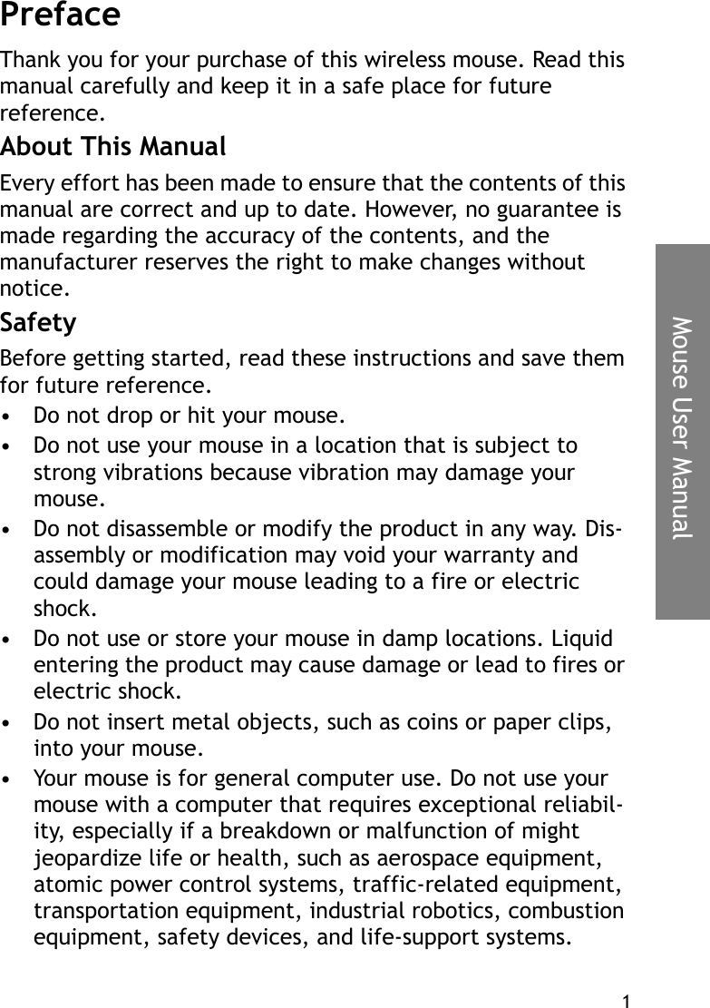 1Mouse User ManualPrefaceThank you for your purchase of this wireless mouse. Read this manual carefully and keep it in a safe place for future reference.About This ManualEvery effort has been made to ensure that the contents of this manual are correct and up to date. However, no guarantee is made regarding the accuracy of the contents, and the manufacturer reserves the right to make changes without notice.SafetyBefore getting started, read these instructions and save them for future reference.• Do not drop or hit your mouse.• Do not use your mouse in a location that is subject to strong vibrations because vibration may damage your mouse.• Do not disassemble or modify the product in any way. Dis-assembly or modification may void your warranty and could damage your mouse leading to a fire or electric shock.• Do not use or store your mouse in damp locations. Liquid entering the product may cause damage or lead to fires or electric shock.• Do not insert metal objects, such as coins or paper clips, into your mouse.• Your mouse is for general computer use. Do not use your mouse with a computer that requires exceptional reliabil-ity, especially if a breakdown or malfunction of might jeopardize life or health, such as aerospace equipment, atomic power control systems, traffic-related equipment, transportation equipment, industrial robotics, combustion equipment, safety devices, and life-support systems.