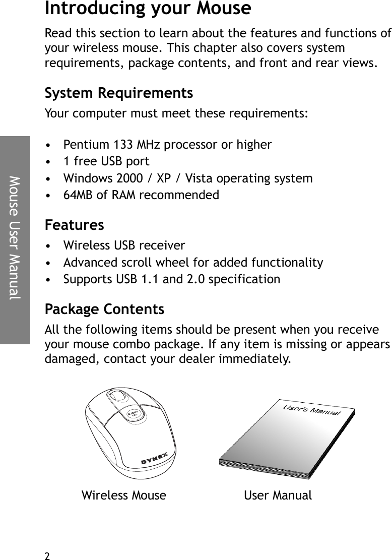 Mouse User Manual2Introducing your MouseRead this section to learn about the features and functions of your wireless mouse. This chapter also covers system requirements, package contents, and front and rear views.System RequirementsYour computer must meet these requirements:• Pentium 133 MHz processor or higher• 1 free USB port• Windows 2000 / XP / Vista operating system• 64MB of RAM recommendedFeatures• Wireless USB receiver• Advanced scroll wheel for added functionality• Supports USB 1.1 and 2.0 specificationPackage ContentsAll the following items should be present when you receive your mouse combo package. If any item is missing or appears damaged, contact your dealer immediately.Wireless Mouse User Manual