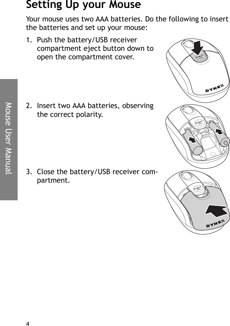 Mouse User Manual4Setting Up your MouseYour mouse uses two AAA batteries. Do the following to insert the batteries and set up your mouse:1. Push the battery/USB receiver compartment eject button down to open the compartment cover.2. Insert two AAA batteries, observing the correct polarity.3. Close the battery/USB receiver com-partment.