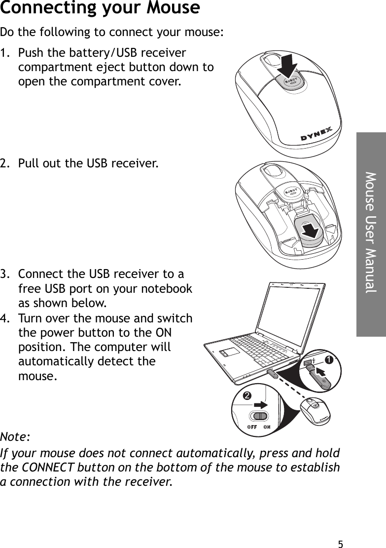 5Mouse User ManualConnecting your MouseDo the following to connect your mouse:1. Push the battery/USB receiver compartment eject button down to open the compartment cover.2. Pull out the USB receiver.3. Connect the USB receiver to a free USB port on your notebook as shown below.4. Turn over the mouse and switch the power button to the ON position. The computer will automatically detect the mouse.Note:If your mouse does not connect automatically, press and hold the CONNECT button on the bottom of the mouse to establish a connection with the receiver.12
