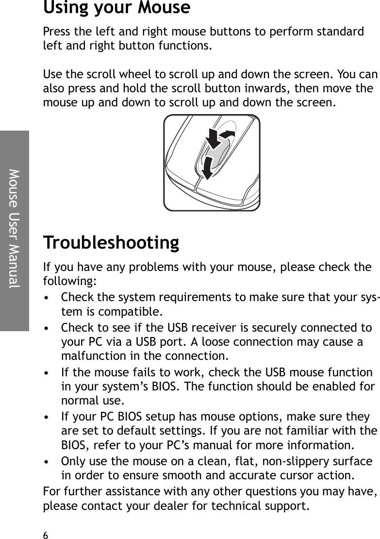 Mouse User Manual6Using your MousePress the left and right mouse buttons to perform standard left and right button functions. Use the scroll wheel to scroll up and down the screen. You can also press and hold the scroll button inwards, then move the mouse up and down to scroll up and down the screen.TroubleshootingIf you have any problems with your mouse, please check the following:• Check the system requirements to make sure that your sys-tem is compatible.• Check to see if the USB receiver is securely connected to your PC via a USB port. A loose connection may cause a malfunction in the connection.• If the mouse fails to work, check the USB mouse function in your system’s BIOS. The function should be enabled for normal use.• If your PC BIOS setup has mouse options, make sure they are set to default settings. If you are not familiar with the BIOS, refer to your PC’s manual for more information.• Only use the mouse on a clean, flat, non-slippery surface in order to ensure smooth and accurate cursor action.For further assistance with any other questions you may have, please contact your dealer for technical support.