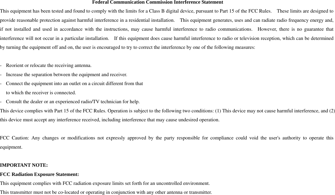 Federal Communication Commission Interference Statement This equipment has been tested and found to comply with the limits for a Class B digital device, pursuant to Part 15 of the FCC Rules.    These limits are designed to provide reasonable protection against harmful interference in a residential installation.    This equipment generates, uses and can radiate radio frequency energy and, if not installed and used in accordance with the instructions, may cause harmful interference to radio communications.  However, there is no guarantee that interference will not occur in a particular installation.    If this equipment does cause harmful interference to radio or television reception, which can be determined by turning the equipment off and on, the user is encouraged to try to correct the interference by one of the following measures:  -  Reorient or relocate the receiving antenna. -  Increase the separation between the equipment and receiver. -  Connect the equipment into an outlet on a circuit different from that to which the receiver is connected. -  Consult the dealer or an experienced radio/TV technician for help. This device complies with Part 15 of the FCC Rules. Operation is subject to the following two conditions: (1) This device may not cause harmful interference, and (2) this device must accept any interference received, including interference that may cause undesired operation.  FCC Caution: Any changes or modifications not expressly approved by the party responsible for compliance could void the user&apos;s authority to operate this equipment.  IMPORTANT NOTE: FCC Radiation Exposure Statement: This equipment complies with FCC radiation exposure limits set forth for an uncontrolled environment. This transmitter must not be co-located or operating in conjunction with any other antenna or transmitter. 