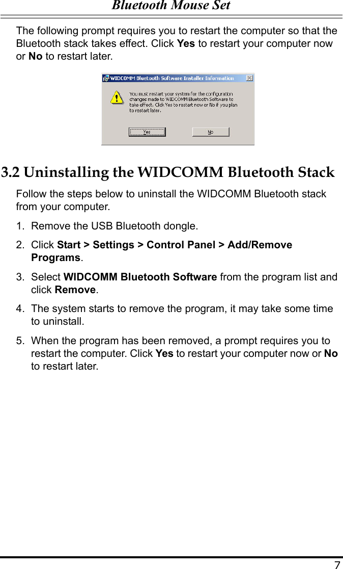 Bluetooth Mouse Set7The following prompt requires you to restart the computer so that the Bluetooth stack takes effect. Click Yes to restart your computer now or No to restart later.3.2 Uninstalling the WIDCOMM Bluetooth StackFollow the steps below to uninstall the WIDCOMM Bluetooth stack from your computer.1. Remove the USB Bluetooth dongle.2. Click Start &gt; Settings &gt; Control Panel &gt; Add/Remove Programs.3. Select WIDCOMM Bluetooth Software from the program list and click Remove.4. The system starts to remove the program, it may take some time to uninstall.5. When the program has been removed, a prompt requires you to restart the computer. Click Yes to restart your computer now or No to restart later.