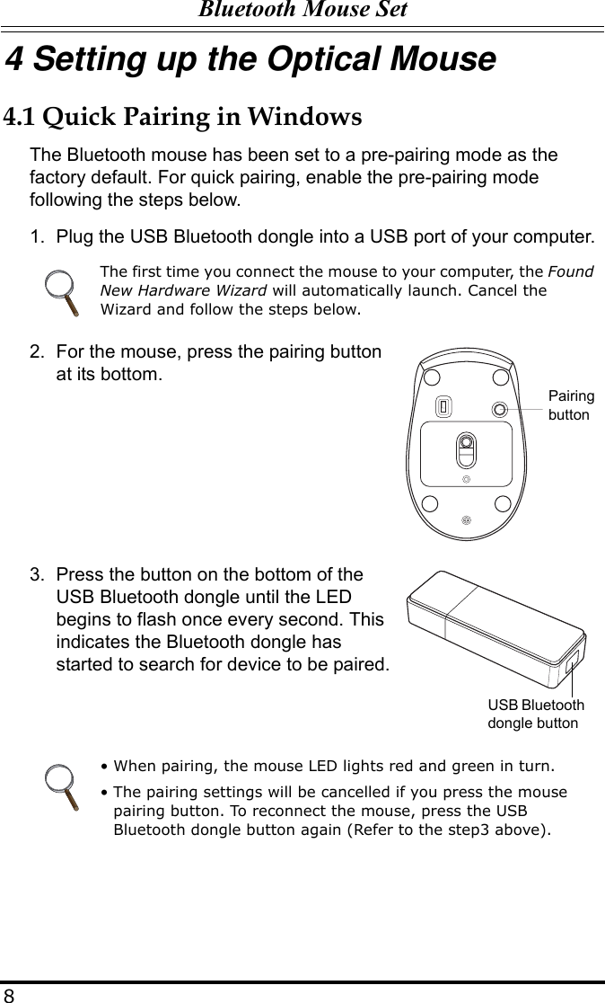 Bluetooth Mouse Set84 Setting up the Optical Mouse4.1 Quick Pairing in WindowsThe Bluetooth mouse has been set to a pre-pairing mode as the factory default. For quick pairing, enable the pre-pairing mode following the steps below.1. Plug the USB Bluetooth dongle into a USB port of your computer.2. For the mouse, press the pairing button at its bottom.3. Press the button on the bottom of the USB Bluetooth dongle until the LED begins to flash once every second. This indicates the Bluetooth dongle has started to search for device to be paired.The first time you connect the mouse to your computer, the Found New Hardware Wizard will automatically launch. Cancel the Wizard and follow the steps below.• When pairing, the mouse LED lights red and green in turn.• The pairing settings will be cancelled if you press the mouse pairing button. To reconnect the mouse, press the USB Bluetooth dongle button again (Refer to the step3 above).Pairing buttonUSB Bluetooth dongle button