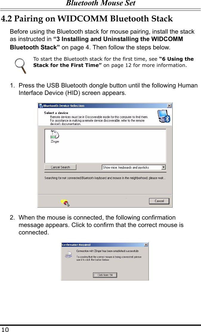 Bluetooth Mouse Set104.2 Pairing on WIDCOMM Bluetooth StackBefore using the Bluetooth stack for mouse pairing, install the stack as instructed in “3 Installing and Uninstalling the WIDCOMM Bluetooth Stack” on page 4. Then follow the steps below.1. Press the USB Bluetooth dongle button until the following Human Interface Device (HID) screen appears.2. When the mouse is connected, the following confirmation message appears. Click to confirm that the correct mouse is connected.To start the Bluetooth stack for the first time, see “6 Using the Stack for the First Time” on page 12 for more information.