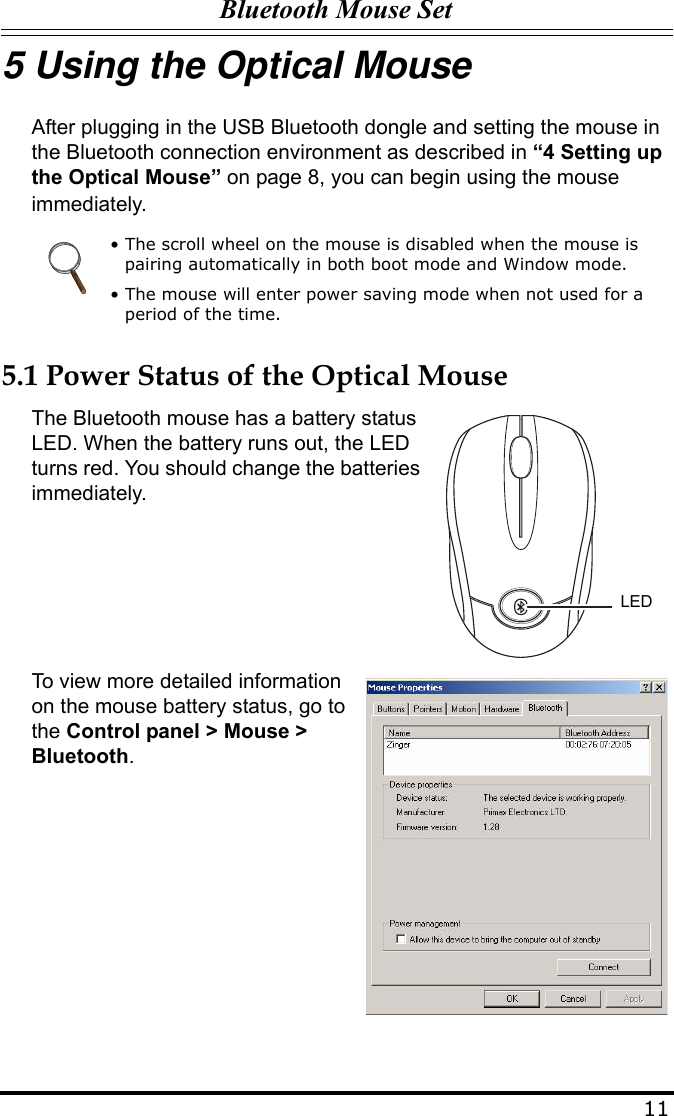 Bluetooth Mouse Set115 Using the Optical MouseAfter plugging in the USB Bluetooth dongle and setting the mouse in the Bluetooth connection environment as described in “4 Setting up the Optical Mouse” on page 8, you can begin using the mouse immediately.5.1 Power Status of the Optical MouseThe Bluetooth mouse has a battery status LED. When the battery runs out, the LED turns red. You should change the batteries immediately.To view more detailed information on the mouse battery status, go to the Control panel &gt; Mouse &gt; Bluetooth.• The scroll wheel on the mouse is disabled when the mouse is pairing automatically in both boot mode and Window mode.• The mouse will enter power saving mode when not used for a period of the time.LED