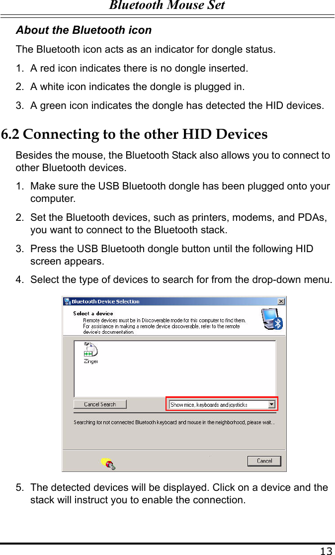 Bluetooth Mouse Set13About the Bluetooth iconThe Bluetooth icon acts as an indicator for dongle status.1. A red icon indicates there is no dongle inserted.2. A white icon indicates the dongle is plugged in.3. A green icon indicates the dongle has detected the HID devices.6.2 Connecting to the other HID DevicesBesides the mouse, the Bluetooth Stack also allows you to connect to other Bluetooth devices. 1. Make sure the USB Bluetooth dongle has been plugged onto your computer.2. Set the Bluetooth devices, such as printers, modems, and PDAs, you want to connect to the Bluetooth stack.3. Press the USB Bluetooth dongle button until the following HID screen appears.4. Select the type of devices to search for from the drop-down menu.5. The detected devices will be displayed. Click on a device and the stack will instruct you to enable the connection.