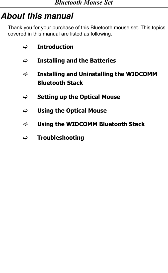 Bluetooth Mouse SetAbout this manualThank you for your purchase of this Bluetooth mouse set. This topics covered in this manual are listed as following.FIntroductionFInstalling and the BatteriesFInstalling and Uninstalling the WIDCOMM Bluetooth StackFSetting up the Optical MouseFUsing the Optical MouseFUsing the WIDCOMM Bluetooth StackFTroubleshooting