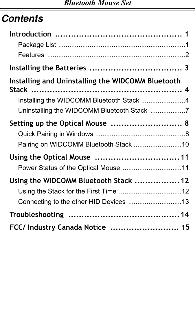 Bluetooth Mouse SetContentsIntroduction ................................................ 1Package List .....................................................................1Features ...........................................................................2Installing the Batteries  ................................... 3Installing and Uninstalling the WIDCOMM Bluetooth Stack ......................................................... 4Installing the WIDCOMM Bluetooth Stack ........................4Uninstalling the WIDCOMM Bluetooth Stack  ...................7Setting up the Optical Mouse ........................... 8Quick Pairing in Windows .................................................8Pairing on WIDCOMM Bluetooth Stack ..........................10Using the Optical Mouse  ................................ 11Power Status of the Optical Mouse ................................11Using the WIDCOMM Bluetooth Stack .................12Using the Stack for the First Time ..................................12Connecting to the other HID Devices .............................13Troubleshooting .......................................... 14    FCC/ Industry Canada Notice  .......................... 15 
