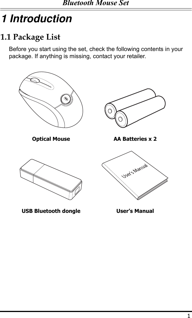 Bluetooth Mouse Set11 Introduction1.1 Package ListBefore you start using the set, check the following contents in your package. If anything is missing, contact your retailer.Optical Mouse AA Batteries x 2USB Bluetooth dongle User’s ManualUser&apos;s Manual