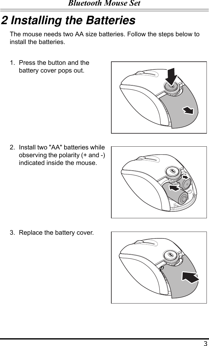 Bluetooth Mouse Set32 Installing the BatteriesThe mouse needs two AA size batteries. Follow the steps below to install the batteries.1. Press the button and the battery cover pops out.2. Install two &quot;AA&quot; batteries while observing the polarity (+ and -) indicated inside the mouse.3. Replace the battery cover.p