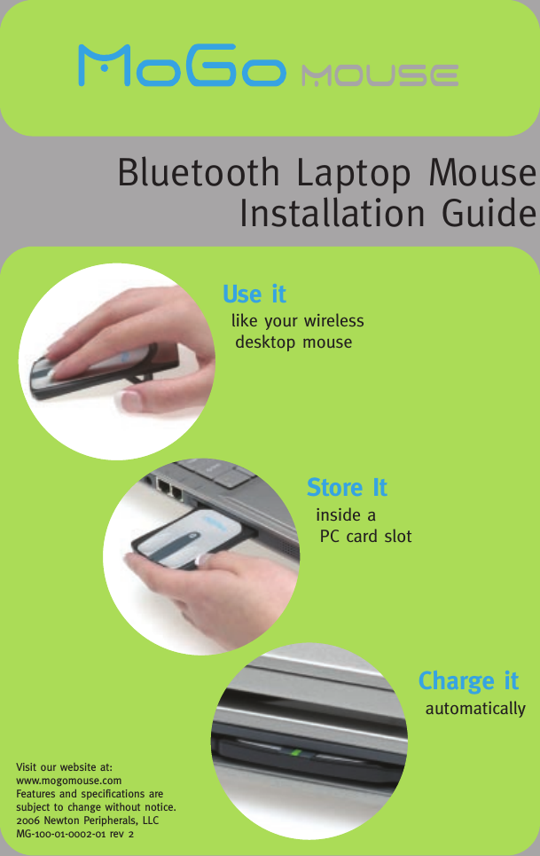 Visit our website at: www.mogomouse.comFeatures and specifications are subject to change without notice.2006 Newton Peripherals, LLC MG-100-01-0002-01 rev 2Bluetooth Laptop MouseInstallation GuideUse itlike your wireless desktop mouseStore Itinside a PC card slotCharge itautomatically