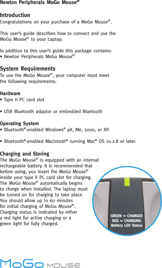 Newton Peripherals MoGo MouseBTIntroductionCongratulations on your purchase of a MoGo MouseBT. This user’s guide describes how to connect and use the  MoGo MouseBT to your Laptop.In addition to this user’s guide this package contains:• Newton Peripherals MoGo MouseBTSystem RequirementsTo use the MoGo MouseBT, your computer must meet the following requirements:Hardware• Type II PC card slot• USB Bluetooth adaptor or embedded Bluetooth Operating System• Bluetooth®-enabled Windows®98, Me, 2000, or XP. • Bluetooth®-enabled Macintosh®running Mac®OS 10.2.8 or later. Charging and StoringThe MoGo MouseBT is equipped with an internalrechargeable battery. It is recommended thatbefore using, you insert the MoGo MouseBTinside your type II PC card slot for charging.The MoGo MouseBT automatically begins to charge when installed. The laptop mustbe turned on for charging to take place.You should allow up to 60 minutes for initial charging of MoGo MouseBT.Charging status is indicated by either a red light for active charging or a green light for fully charged. GREEN = CHARGEDRED = CHARGINGBattery LED Status