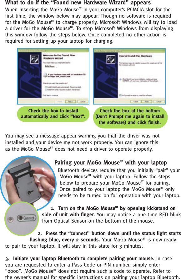 What to do if the “Found new Hardware Wizard” appearsWhen inserting the MoGo MouseBT in your computer’s PCMCIA slot for the first time, the window below may appear. Though no software is required for the MoGo MouseBT to charge properly, Microsoft Windows will try to load a driver for the MoGo MouseBT. To stop Microsoft Windows from displayingthis window follow the steps below. Once completed no other action isrequired for setting up your laptop for charging. You may see a message appear warning you that the driver was not installed and your device my not work properly. You can ignore this as the MoGo MouseBT does not need a driver to operate properly. Pairing your MoGo MouseBT with your laptopBluetooth devices require that you initially “pair” your MoGo MouseBT with your laptop. Follow the stepsbelow to prepare your MoGo MouseBT for pairing.Once paired to your laptop the MoGo MouseBT onlyneeds to be turned on for operation with your laptop.1.  Turn on the MoGo MouseBT by opening kickstand onside of unit with finger. You may notice a one time RED blinkfrom Optical Sensor on the bottom of the mouse. 2.  Press the “connect” button down until the status light startsflashing blue, every 2 seconds. Your MoGo MouseBT is now readyto pair to your laptop. It will stay in this state for 3 minutes.3.  Initiate your laptop Bluetooth to complete pairing your mouse. In case you are requested to enter a Pass Code or PIN number, simply enter “0000”. MoGo MouseBT does not require such a code to operate. Refer to the owner’s manual for specific instructions on pairing your laptop Bluetooth. Check the box to install automatically and click “Next”.Check the box at the bottom (Don’t Prompt me again to install the software) and click finish.