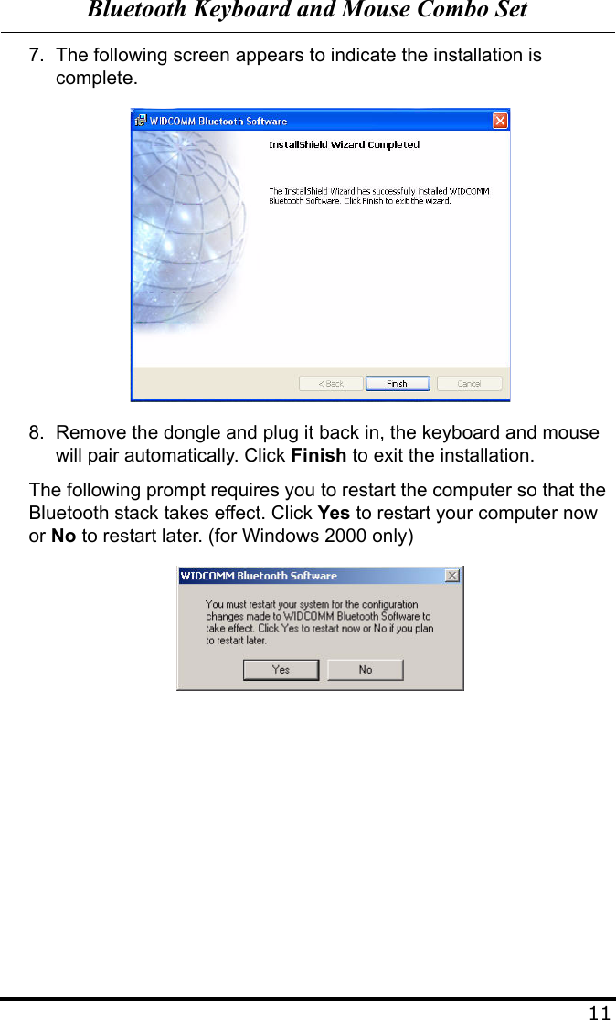 Bluetooth Keyboard and Mouse Combo Set117. The following screen appears to indicate the installation is complete.8. Remove the dongle and plug it back in, the keyboard and mouse will pair automatically. Click Finish to exit the installation.The following prompt requires you to restart the computer so that the Bluetooth stack takes effect. Click Yes to restart your computer now or No to restart later. (for Windows 2000 only)