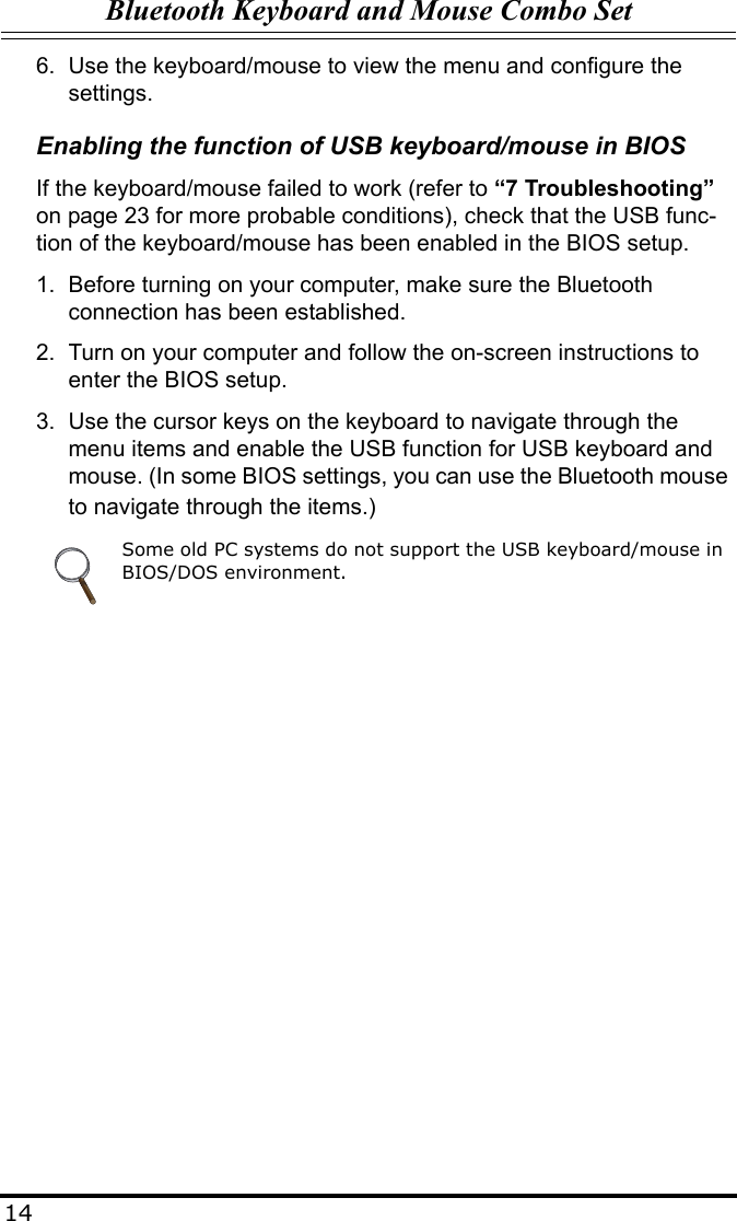 Bluetooth Keyboard and Mouse Combo Set146. Use the keyboard/mouse to view the menu and configure the settings.Enabling the function of USB keyboard/mouse in BIOSIf the keyboard/mouse failed to work (refer to “7 Troubleshooting” on page 23 for more probable conditions), check that the USB func-tion of the keyboard/mouse has been enabled in the BIOS setup.1. Before turning on your computer, make sure the Bluetooth connection has been established.2. Turn on your computer and follow the on-screen instructions to enter the BIOS setup.3. Use the cursor keys on the keyboard to navigate through the menu items and enable the USB function for USB keyboard and mouse. (In some BIOS settings, you can use the Bluetooth mouse to navigate through the items.)Some old PC systems do not support the USB keyboard/mouse in BIOS/DOS environment.