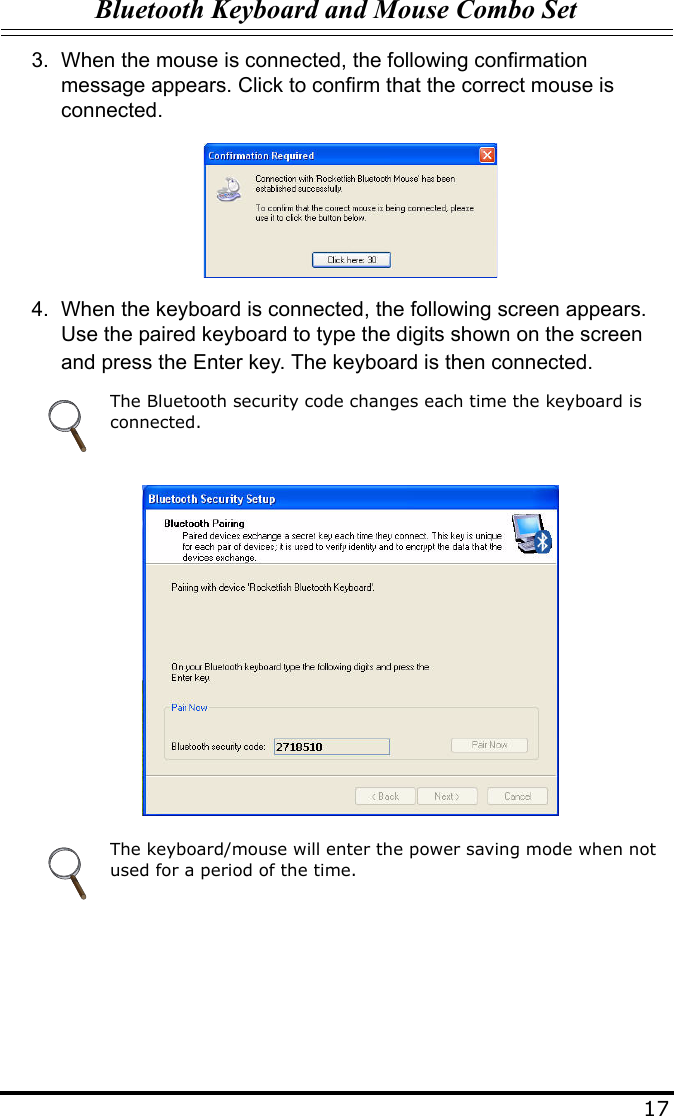 Bluetooth Keyboard and Mouse Combo Set173. When the mouse is connected, the following confirmation message appears. Click to confirm that the correct mouse is connected.4. When the keyboard is connected, the following screen appears. Use the paired keyboard to type the digits shown on the screen and press the Enter key. The keyboard is then connected.The Bluetooth security code changes each time the keyboard is connected.The keyboard/mouse will enter the power saving mode when not used for a period of the time.