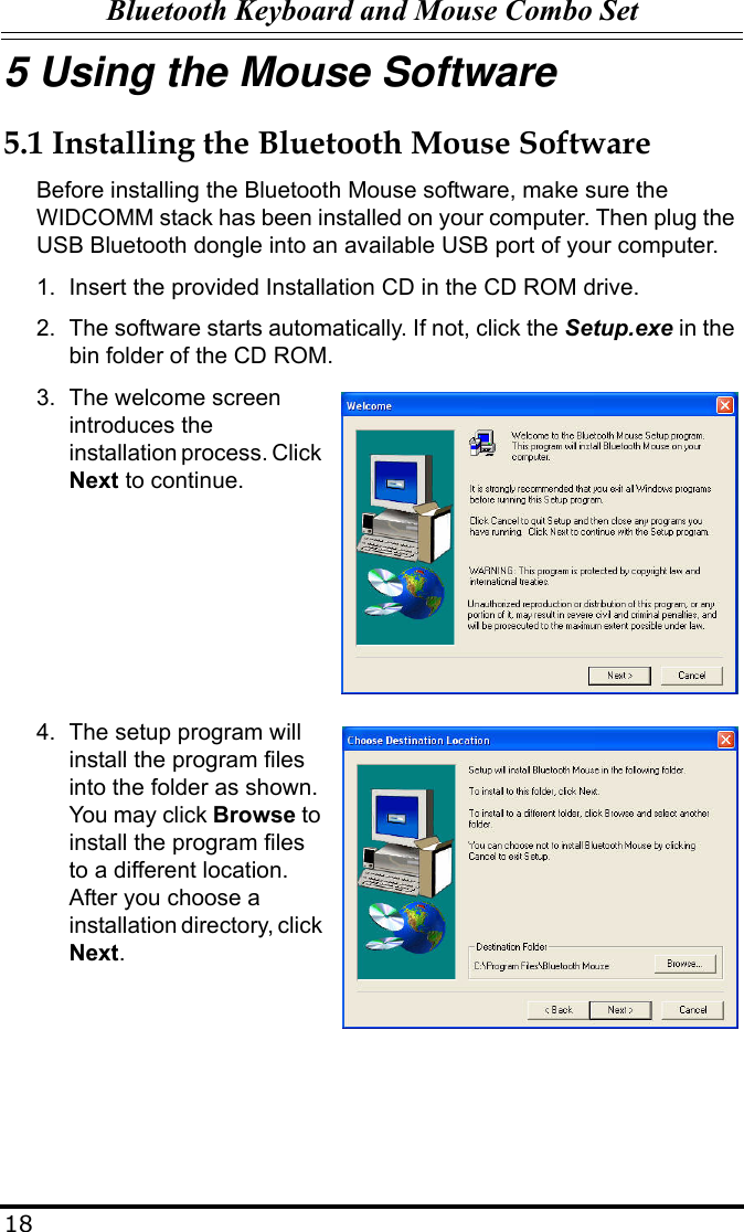 Bluetooth Keyboard and Mouse Combo Set185 Using the Mouse Software5.1 Installing the Bluetooth Mouse SoftwareBefore installing the Bluetooth Mouse software, make sure the WIDCOMM stack has been installed on your computer. Then plug the USB Bluetooth dongle into an available USB port of your computer.1. Insert the provided Installation CD in the CD ROM drive.2. The software starts automatically. If not, click the Setup.exe in the bin folder of the CD ROM.3. The welcome screen introduces the installation process. Click Next to continue.4. The setup program will install the program files into the folder as shown. You may click Browse to install the program files to a different location. After you choose a installation directory, click Next.