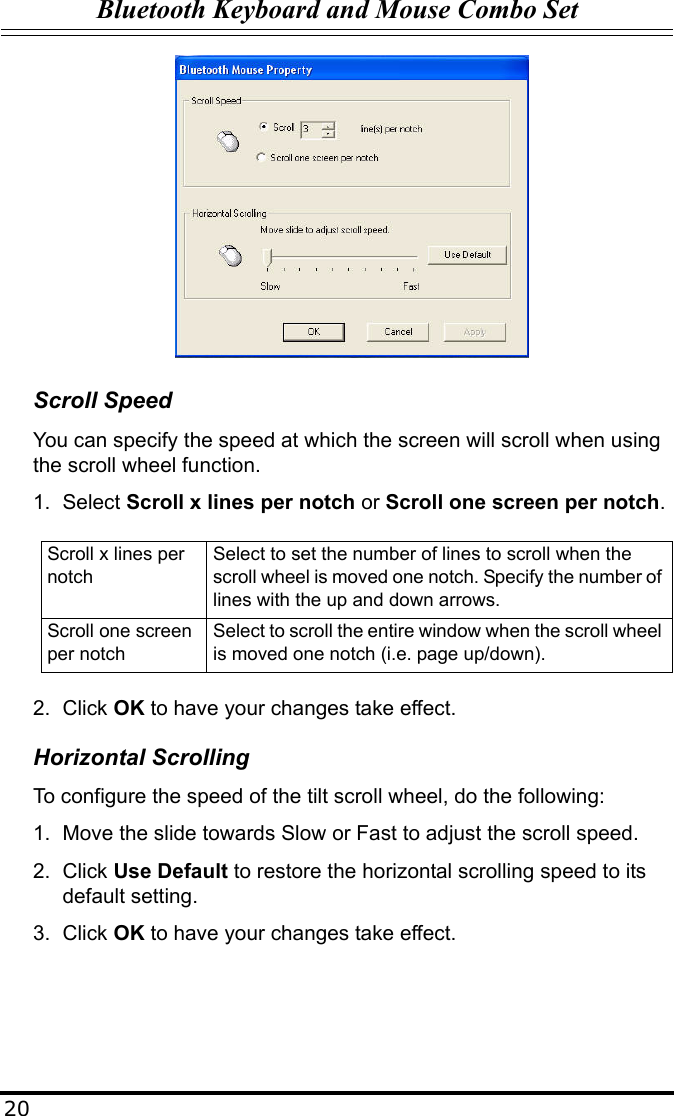 Bluetooth Keyboard and Mouse Combo Set20Scroll SpeedYou can specify the speed at which the screen will scroll when using the scroll wheel function.1. Select Scroll x lines per notch or Scroll one screen per notch.2. Click OK to have your changes take effect.Horizontal ScrollingTo configure the speed of the tilt scroll wheel, do the following:1. Move the slide towards Slow or Fast to adjust the scroll speed.2. Click Use Default to restore the horizontal scrolling speed to its default setting.3. Click OK to have your changes take effect.Scroll x lines per notchSelect to set the number of lines to scroll when the scroll wheel is moved one notch. Specify the number of lines with the up and down arrows.Scroll one screen per notchSelect to scroll the entire window when the scroll wheel is moved one notch (i.e. page up/down).