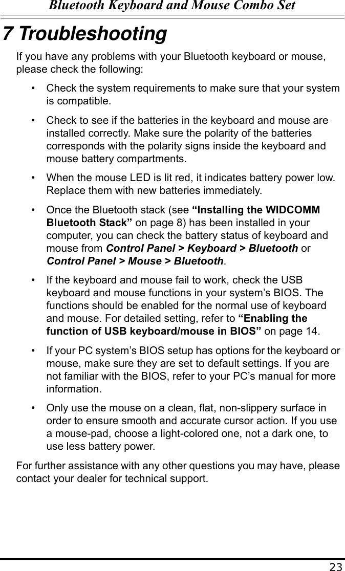 Bluetooth Keyboard and Mouse Combo Set237 TroubleshootingIf you have any problems with your Bluetooth keyboard or mouse, please check the following:• Check the system requirements to make sure that your system is compatible.• Check to see if the batteries in the keyboard and mouse are installed correctly. Make sure the polarity of the batteries corresponds with the polarity signs inside the keyboard and mouse battery compartments.• When the mouse LED is lit red, it indicates battery power low. Replace them with new batteries immediately.• Once the Bluetooth stack (see “Installing the WIDCOMM Bluetooth Stack” on page 8) has been installed in your computer, you can check the battery status of keyboard and mouse from Control Panel &gt; Keyboard &gt; Bluetooth or Control Panel &gt; Mouse &gt; Bluetooth.• If the keyboard and mouse fail to work, check the USB keyboard and mouse functions in your system’s BIOS. The functions should be enabled for the normal use of keyboard and mouse. For detailed setting, refer to “Enabling the function of USB keyboard/mouse in BIOS” on page 14.• If your PC system’s BIOS setup has options for the keyboard or mouse, make sure they are set to default settings. If you are not familiar with the BIOS, refer to your PC’s manual for more information.• Only use the mouse on a clean, flat, non-slippery surface in order to ensure smooth and accurate cursor action. If you use a mouse-pad, choose a light-colored one, not a dark one, to use less battery power.For further assistance with any other questions you may have, please contact your dealer for technical support.