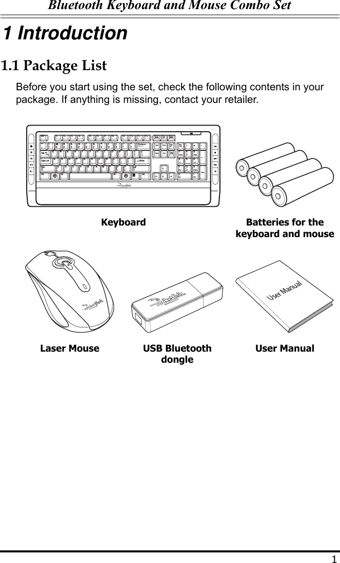 Bluetooth Keyboard and Mouse Combo Set11 Introduction1.1 Package ListBefore you start using the set, check the following contents in your package. If anything is missing, contact your retailer.Keyboard Batteries for the keyboard and mouseLaser Mouse USB Bluetooth dongleUser ManualEsc F1 F2 F3 F4 F5 F6 F7 F8 F9 F10 F11 F12Prt ScrScreenInsertBackspaceEnterEnterAltCtrlCaps LockTabAlt CtrlPageUpPageDown+=_---)(**&amp; ^%$#@!~`_/+DeleteScrollEndHomeHome798End11023456789QP{[{[\/WE R T Y U I OA:;&quot;&apos;SDFGHJ KLZXCVB NM&lt;,.&gt;? Ins0Del.4PgUp3PgDnNumLock652Shift ShiftPauseBreak LockUser Manual