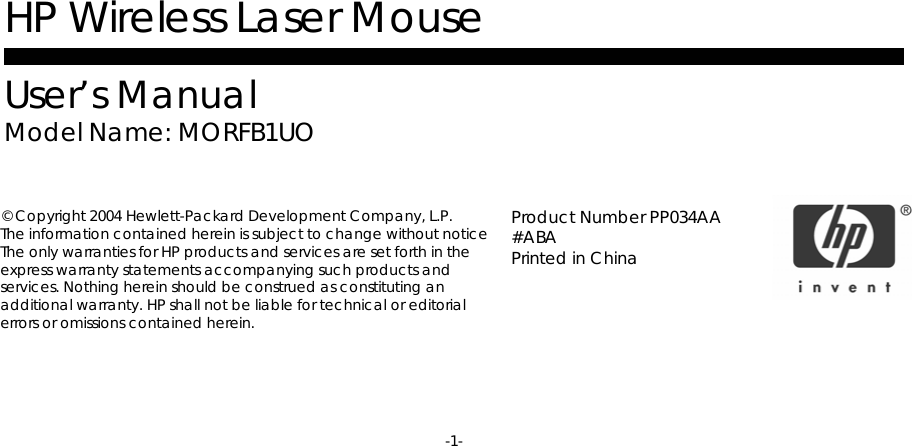 -1-      HP Wireless Laser Mouse  User’s Manual Model Name: MORFB1UO         © Copyright 2004 Hewlett-Packard Development Company, L.P. The information contained herein is subject to change without notice The only warranties for HP products and services are set forth in the express warranty statements accompanying such products and services. Nothing herein should be construed as constituting an additional warranty. HP shall not be liable for technical or editorial errors or omissions contained herein.  Product Number PP034AA #ABA  Printed in China 