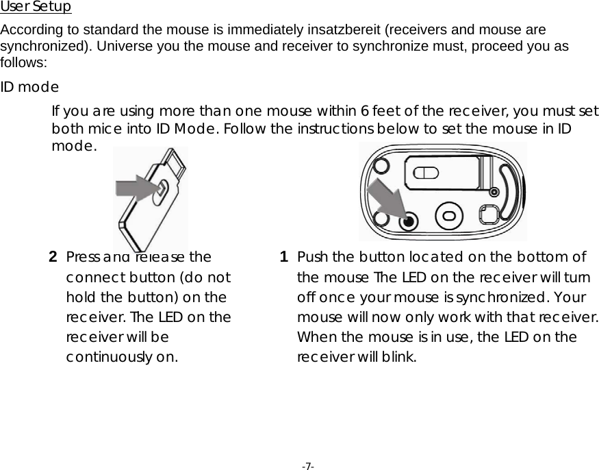 -7- 2  Press and release the connect button (do not hold the button) on the receiver. The LED on the receiver will be continuously on.   User Setup   According to standard the mouse is immediately insatzbereit (receivers and mouse are synchronized). Universe you the mouse and receiver to synchronize must, proceed you as follows:  ID mode  If you are using more than one mouse within 6 feet of the receiver, you must set both mice into ID Mode. Follow the instructions below to set the mouse in ID mode.            1  Push the button located on the bottom of the mouse The LED on the receiver will turn off once your mouse is synchronized. Your mouse will now only work with that receiver. When the mouse is in use, the LED on the receiver will blink.     