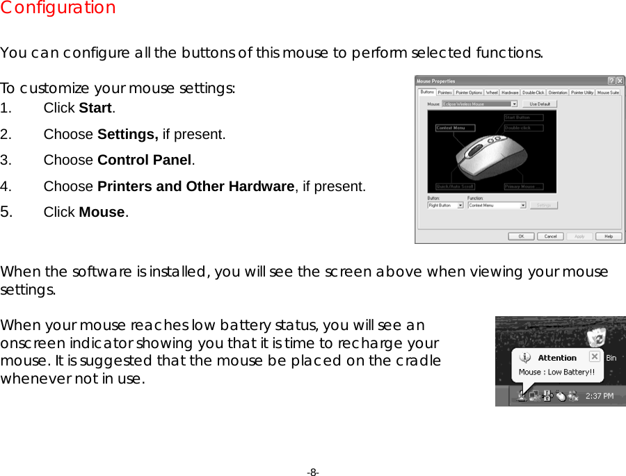 -8- Configuration   You can configure all the buttons of this mouse to perform selected functions.  To customize your mouse settings: 1. Click Start. 2. Choose Settings, if present. 3. Choose Control Panel. 4. Choose Printers and Other Hardware, if present.  5.  Click Mouse.   When the software is installed, you will see the screen above when viewing your mouse settings.  When your mouse reaches low battery status, you will see an onscreen indicator showing you that it is time to recharge your mouse. It is suggested that the mouse be placed on the cradle whenever not in use.     