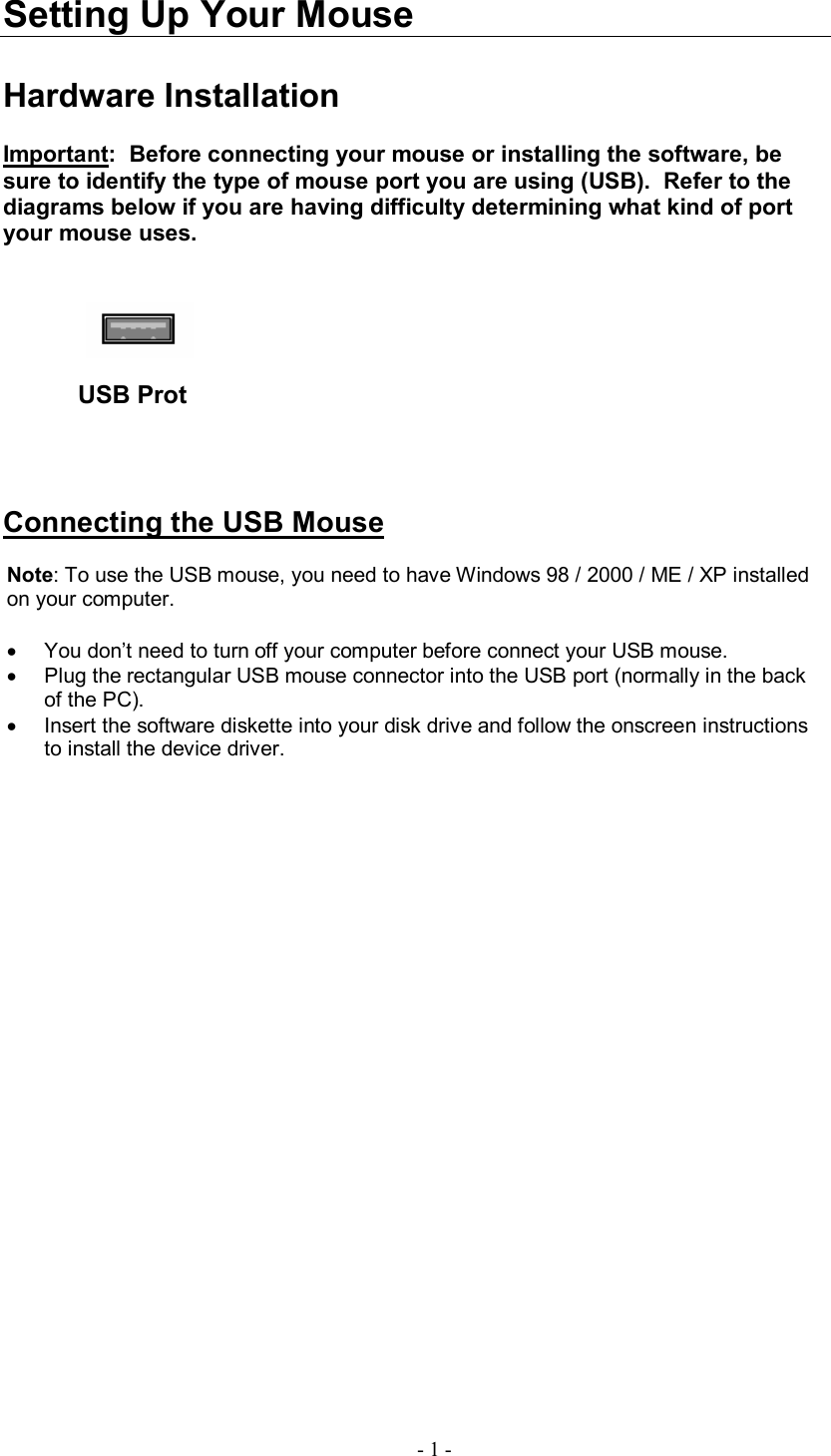  - 1 - Setting Up Your Mouse  Hardware Installation  Important:  Before connecting your mouse or installing the software, be sure to identify the type of mouse port you are using (USB).  Refer to the diagrams below if you are having difficulty determining what kind of port your mouse uses.             USB Prot     Connecting the USB Mouse  Note: To use the USB mouse, you need to have Windows 98 / 2000 / ME / XP installed on your computer.  · You don’t need to turn off your computer before connect your USB mouse. · Plug the rectangular USB mouse connector into the USB port (normally in the back of the PC). · Insert the software diskette into your disk drive and follow the onscreen instructions to install the device driver. 