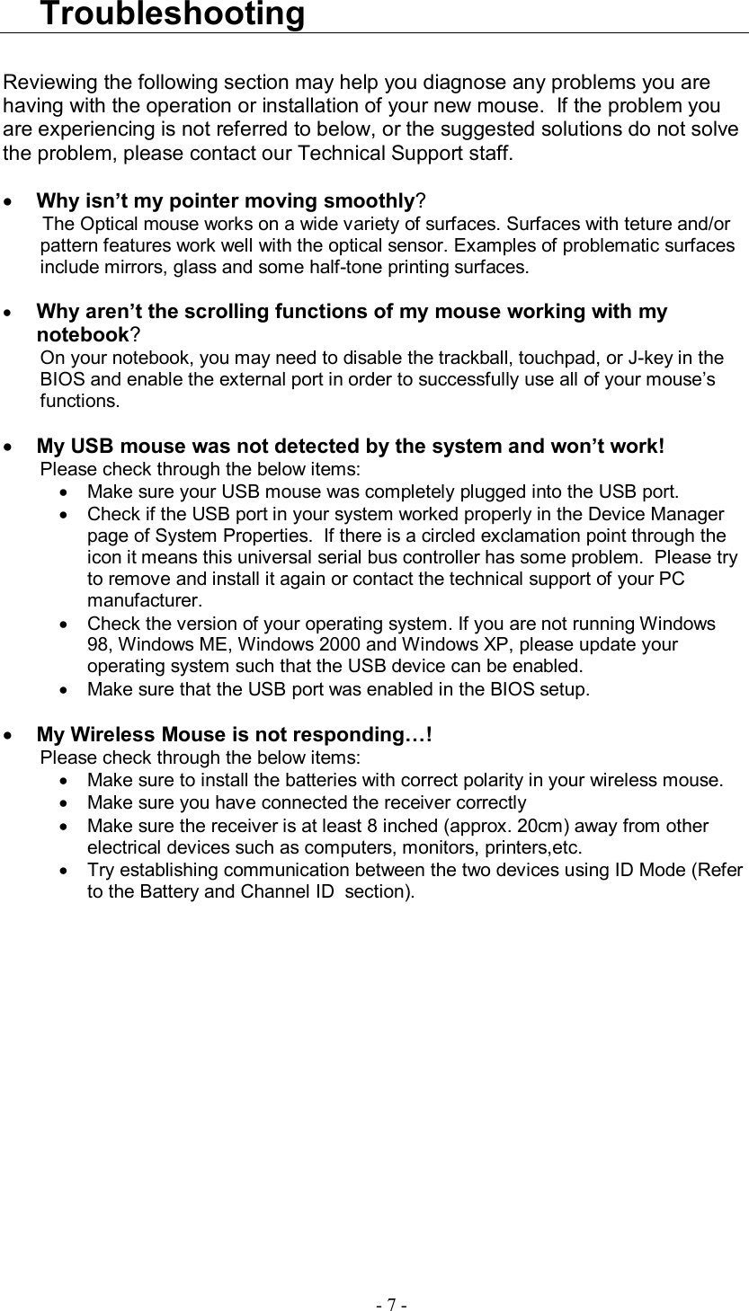  - 7 - Troubleshooting  Reviewing the following section may help you diagnose any problems you are having with the operation or installation of your new mouse.  If the problem you are experiencing is not referred to below, or the suggested solutions do not solve the problem, please contact our Technical Support staff.    · Why isn’t my pointer moving smoothly? The Optical mouse works on a wide variety of surfaces. Surfaces with teture and/or pattern features work well with the optical sensor. Examples of problematic surfaces include mirrors, glass and some half-tone printing surfaces.  · Why aren’t the scrolling functions of my mouse working with my notebook? On your notebook, you may need to disable the trackball, touchpad, or J-key in the BIOS and enable the external port in order to successfully use all of your mouse’s functions.  · My USB mouse was not detected by the system and won’t work! Please check through the below items: · Make sure your USB mouse was completely plugged into the USB port. · Check if the USB port in your system worked properly in the Device Manager page of System Properties.  If there is a circled exclamation point through the icon it means this universal serial bus controller has some problem.  Please try to remove and install it again or contact the technical support of your PC manufacturer. · Check the version of your operating system. If you are not running Windows 98, Windows ME, Windows 2000 and Windows XP, please update your operating system such that the USB device can be enabled. · Make sure that the USB port was enabled in the BIOS setup.  · My Wireless Mouse is not responding…! Please check through the below items: · Make sure to install the batteries with correct polarity in your wireless mouse. · Make sure you have connected the receiver correctly · Make sure the receiver is at least 8 inched (approx. 20cm) away from other electrical devices such as computers, monitors, printers,etc. · Try establishing communication between the two devices using ID Mode (Refer to the Battery and Channel ID  section).      