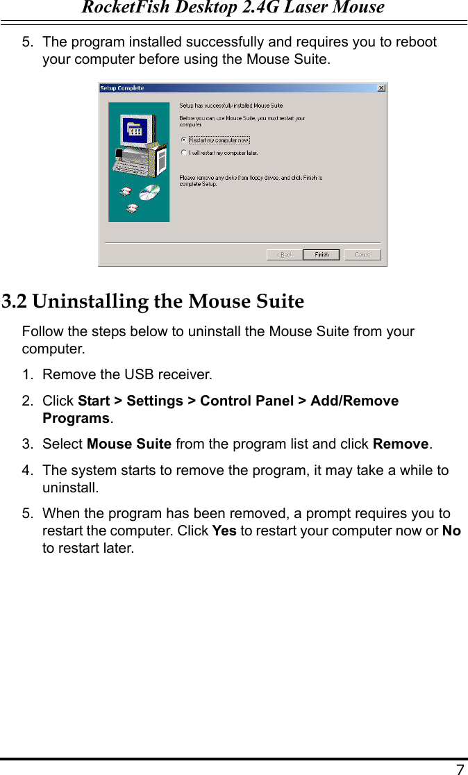 RocketFish Desktop 2.4G Laser Mouse75. The program installed successfully and requires you to reboot your computer before using the Mouse Suite.3.2 Uninstalling the Mouse SuiteFollow the steps below to uninstall the Mouse Suite from your computer.1. Remove the USB receiver.2. Click Start &gt; Settings &gt; Control Panel &gt; Add/Remove Programs.3. Select Mouse Suite from the program list and click Remove.4. The system starts to remove the program, it may take a while to uninstall.5. When the program has been removed, a prompt requires you to restart the computer. Click Yes to restart your computer now or No to restart later.