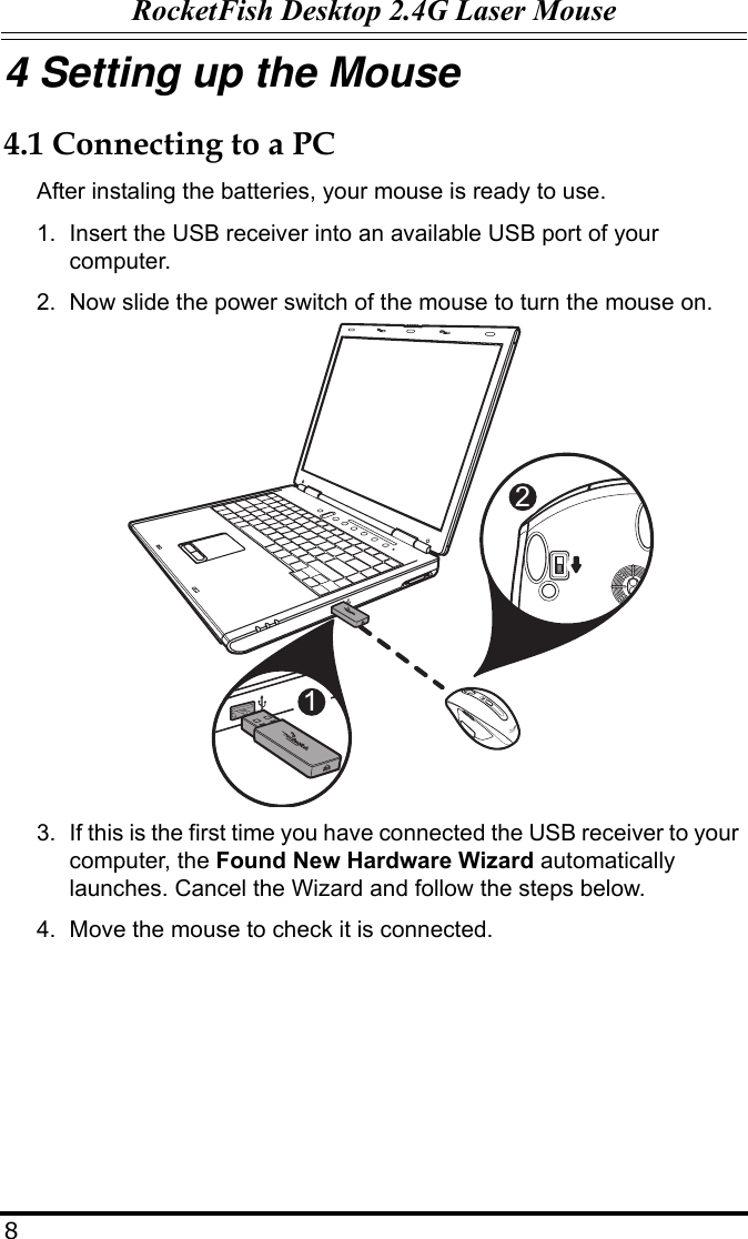 RocketFish Desktop 2.4G Laser Mouse84 Setting up the Mouse4.1 Connecting to a PCAfter instaling the batteries, your mouse is ready to use.1. Insert the USB receiver into an available USB port of your computer.2. Now slide the power switch of the mouse to turn the mouse on.3. If this is the first time you have connected the USB receiver to your computer, the Found New Hardware Wizard automatically launches. Cancel the Wizard and follow the steps below.4. Move the mouse to check it is connected.12